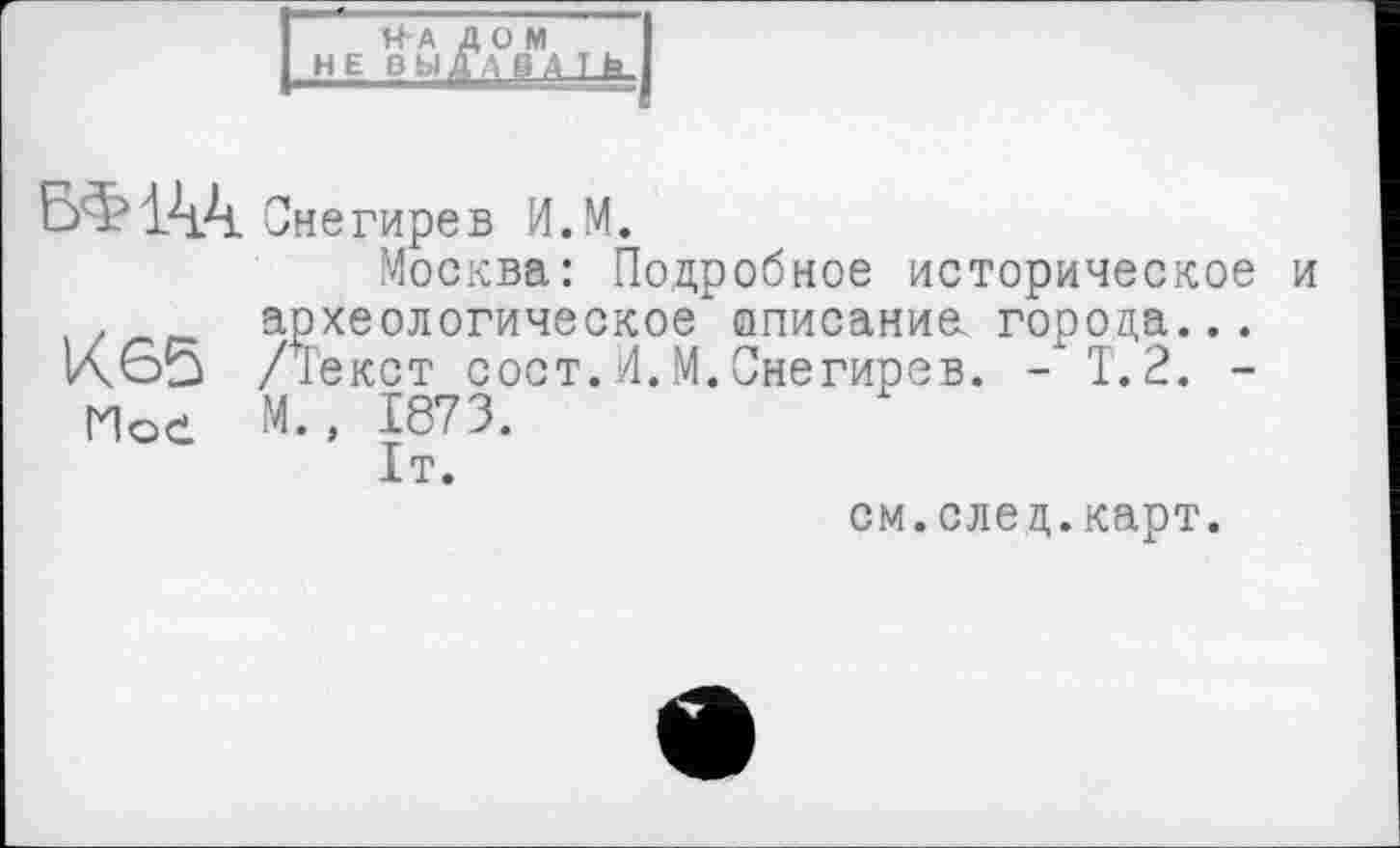 ﻿На дом не выДТдд 1 fa_
БФ144
Снегирев И.М.
Москва: Подробное историческое и археологическое описание города...
К 65 Декст сост.И.М.Снегирев. - Т.2. -
Мое М., 1873.
1т.
см.след.карт.